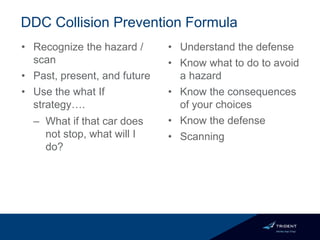 DDC Collision Prevention Formula
• Recognize the hazard /
scan
• Past, present, and future
• Use the what If
strategy….
– What if that car does
not stop, what will I
do?
• Understand the defense
• Know what to do to avoid
a hazard
• Know the consequences
of your choices
• Know the defense
• Scanning
 