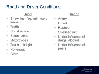 Road
• Snow, ice, fog, rain, sand,
leaves…
• Traffic
• Construction
• School zone
• Motorcycles
• Too much light
• Not enough
• Glare
Driver
• Angry
• Upset
• Rushed
• Stressed out
• Under influence of
drugs, alcohol
• Under influence of
peers
Road and Driver Conditions
 