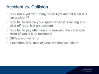 Accident vs. Collision
• You run a yellow turning to red light and hit a car is it
an accident?
• You fail to reduce your speed when it is raining and
skid off road, is it an accident
• You fail to pay attention and rear end the vehicle in
front of you is it an accident?
• 90% are driver error
• Less then 10% acts of God, mechanical failure
 