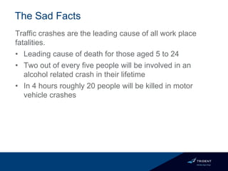 The Sad Facts
Traffic crashes are the leading cause of all work place
fatalities.
• Leading cause of death for those aged 5 to 24
• Two out of every five people will be involved in an
alcohol related crash in their lifetime
• In 4 hours roughly 20 people will be killed in motor
vehicle crashes
 