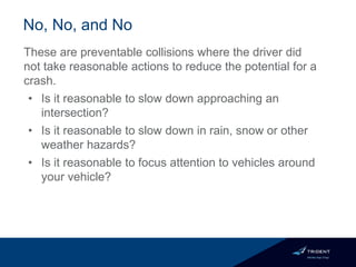 No, No, and No
These are preventable collisions where the driver did
not take reasonable actions to reduce the potential for a
crash.
• Is it reasonable to slow down approaching an
intersection?
• Is it reasonable to slow down in rain, snow or other
weather hazards?
• Is it reasonable to focus attention to vehicles around
your vehicle?
 