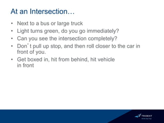 At an Intersection…
• Next to a bus or large truck
• Light turns green, do you go immediately?
• Can you see the intersection completely?
• Don’t pull up stop, and then roll closer to the car in
front of you.
• Get boxed in, hit from behind, hit vehicle
in front
 