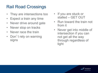 Rail Road Crossings
• They are intersections too
• Expect a train any time
• Never drive around gate
• Never stop on tracks
• Never race the train
• Don’t rely on warning
signs
• If you are stuck or
stalled – GET OUT
• Run toward the train not
from it
• Never get into middle of
intersection if you can
not get all the way
through regardless of
light
 