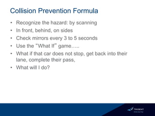 Collision Prevention Formula
• Recognize the hazard: by scanning
• In front, behind, on sides
• Check mirrors every 3 to 5 seconds
• Use the “What If” game…..
• What if that car does not stop, get back into their
lane, complete their pass,
• What will I do?
 