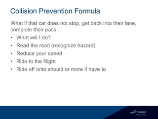 Collision Prevention Formula
What if that car does not stop, get back into their lane,
complete their pass...
• What will I do?
• Read the road (recognize hazard)
• Reduce your speed
• Ride to the Right
• Ride off onto should or more if have to
 