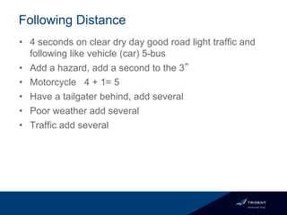 Following Distance
• 4 seconds on clear dry day good road light traffic and
following like vehicle (car) 5-bus
• Add a hazard, add a second to the 3”
• Motorcycle 4 + 1= 5
• Have a tailgater behind, add several
• Poor weather add several
• Traffic add several
 