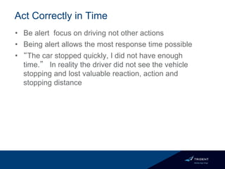 Act Correctly in Time
• Be alert focus on driving not other actions
• Being alert allows the most response time possible
• “The car stopped quickly, I did not have enough
time.” In reality the driver did not see the vehicle
stopping and lost valuable reaction, action and
stopping distance
 