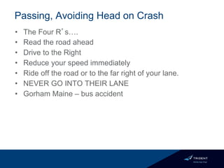 Passing, Avoiding Head on Crash
• The Four R’s….
• Read the road ahead
• Drive to the Right
• Reduce your speed immediately
• Ride off the road or to the far right of your lane.
• NEVER GO INTO THEIR LANE
• Gorham Maine – bus accident
 