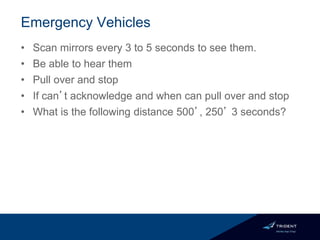 Emergency Vehicles
• Scan mirrors every 3 to 5 seconds to see them.
• Be able to hear them
• Pull over and stop
• If can’t acknowledge and when can pull over and stop
• What is the following distance 500’, 250’ 3 seconds?
 