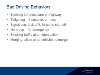Bad Driving Behaviors
• Blocking left most lane on highway
• Tailgating – 3 seconds or more
• Signal use, lack of it, forget to shut off
• Horn use – for emergency
• Blocking traffic at an intersection
• Merging, allow other vehicles to merge
 