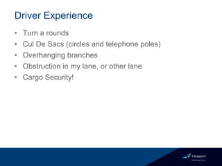 Driver Experience
• Turn a rounds
• Cul De Sacs (circles and telephone poles)
• Overhanging branches
• Obstruction in my lane, or other lane
• Cargo Security!
 