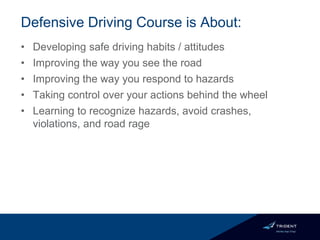 Defensive Driving Course is About:
• Developing safe driving habits / attitudes
• Improving the way you see the road
• Improving the way you respond to hazards
• Taking control over your actions behind the wheel
• Learning to recognize hazards, avoid crashes,
violations, and road rage
 