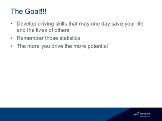 The Goal!!!
• Develop driving skills that may one day save your life
and the lives of others
• Remember those statistics
• The more you drive the more potential
 