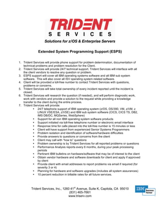 Extended System Programming Support (ESPS)

1. Trident Services will provide phone support for problem determination, documentation of
   technical problems and problem resolution for the Client.
2. Trident Services will provide 24/7 technical support. Trident Services will interface with all
   the client vendors to resolve any question or problem.
3. ESPS support will cover all IBM operating systems software and all IBM sub system
   software. This will also cover all ISV operating system related software.
4. Client will be provided a toll-free number to contact Trident Services with questions,
   problems or concerns.
5. Trident Services will take total ownership of every incident reported until the incident is
   closed.
6. Trident Services will research the question (if needed), and will perform diagnostic work,
   work with vendors and provide a solution to the request while providing a knowledge
   transfer to the client during the entire process.
7. Trident Services will provide:
           • 24/7 telephone support of IBM operating system (z/OS, OS/390, VM, z/VM, z
                LINUX VSE/ESA, z/VSE) and IBM sub system software (CICS, CICS TS, DB2,
                IMS DB/DC, MQSeries, WebSphere)
           • Support for all non IBM operating system software products
           • Support initiated via toll-free telephone number or electronic email interface
           • Response time for calls placed into the toll-free number is 15 minutes or less
           • Client will have support from experienced Senior Systems Programmers
           • Problem isolation and identification of software/hardware difficulties
           • Provide answers to questions or concerns from the client
           • Client may call with “how to” questions
           • Problem ownership is by Trident Services for all reported problems or questions
           • Performance Analysis reports every 6 months, during your peak processing
                periods
           • Pertinent IBM bulletins on hardware/software that may be of interest to the client
           • Obtain vendor hardware and software downloads for client and apply if approved
                by client
           • Provide client with email addresses to report problems via email if required (for
                severity 3 or 4)
           • Planning for hardware and software upgrades (includes all system assurances)
           • 10 percent reduction in billable rates for all future services.




         Trident Services, Inc., 1260 41st Avenue, Suite K, Capitola, CA 95010
                                     (831) 465-7661
                                    www.triserv.com
 