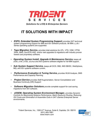 IT SOLUTIONS WITH IMPACT

•   ESPS, Extended System Programming Support, provides 24/7 technical
    system programming support for IBM and ISV software products. All IBM z, p & i
    Series operating systems are supported.

• Tape Migration Service, provides total solutions for ATL, VTS, VSM, VTFM,
    359X, 9840, Sun/STK HSC, and/or reel upgrades & migrations with industry proven
    lowest cost proprietary software.

•   Operating System Install, Upgrade & Maintenance Service, keeps all
    z/OS, z/VM, z/VSE, z/Linux and AIX systems software eligible for full IBM support.

• Sub System Support Service, keeps all CICS, DB2, IMS DB/DC, WebSphere,
    MQ, and ISV systems software current.

•   Performance Evaluation & Tuning Service, provides WLM Analysis, SMS
    Performance and Capacity Planning

•   Project Service provides Staff Augmentation, Server Consolidation and
    Business Continuity (DR) Support

•   Software Migration Solutions provide complete support for cost saving
    migrations from ISV software.

•    zOSEM, Operating System Environment Manager, provides Dynamic
    Controls for Maximizing Systems Performance, Batch Resource Routing, Reducing
    ISV Costs and Elimination of Assembler Exits in 24/7 zSeries Enterprise Server
    environments.




          Trident Services, Inc., 1260 41st Avenue, Suite K, Capitola, CA 95010
                                      (831) 465-7661
                                     www.triserv.com
 