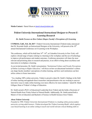 Media Contact: Daniel Sloan at daniel.sloan@trident.edu
Trident University International Instructional Designer to Present E-
Learning Research
Dr. Smith Focuses on How Culture Shapes Faculty’s Perceptions of E-Learning
CYPRESS, Calif., Feb. 28, 2017 –Trident University International (Trident) today announced
that Dr. Keyonda Smith, an Instructional Designer at the University, will present at the 10th
annual International Conference on E-Learning in the Workplace.
The conference, which will be held June 14th
-16th
, at Columbia University in New York, will
explore a broad range of topics relating to e-learning in the workplace and the use of technology
to improve job performance and student outcomes. Conference presenters will share the most
relevant and promising ideas in research and practice, in an effort to bring about excellence and
innovation in workplace e-learning.
As an invited presenter, Dr. Smith’s presentation, “Institutional Culture and Faculty Perceptions
of Online Learning in Higher Education,” will focus on how an educational institution’s culture
can shape faculty members’ perceptions of online learning, and how such institutions can best
utilize culture to foster innovation.
“As a leading 100% online university, Trident is proud to share Dr. Smith’s findings in the field
of online learning and applauds those researchers and practitioners who are working to uncover
innovative ways to make online learning even more effective for more students,” stated Dr. Heidi
Gilligan, Dean of Trident’s College of Education.
Dr. Smith earned a Ph.D. in Educational Leadership from Trident and she holds a Doctorate of
Natural Health from Trinity School of Natural Health. Additionally, Dr. Smith earned both a
Master of Arts in Education and Bachelor of Science in Health Sciences from Trident.
About Trident University
Founded in 1998, Trident University International (Trident) is a leading online postsecondary
university serving adult learners. Trident developed the Trident Learning Model, which employs
case-based learning in an online setting to teach real-world relevant critical thinking skills to
 