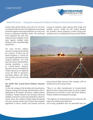 CASE STUDY
Twenty miles off the Florida coast, the U.S. Air Force
is testing the effectiveness of air deployed conventional
munitions against swarming small boats in a test event
known as Operation Maritime Strike. The multi-day
event deployed live and inert
ordnance from multiple aircraft
types against multiple radio
frequency (RF) controlled high
speed boats.
For most live-fire military
exercises, testing and classifying
the accuracy of land and air
based firepower is critical for
assessing the effectiveness of the
weapons platforms. For both
land and marine-based military
training operations, a series
of acoustic-based ordnance
detection devices developed by
Trident Research are deployed
across the field of operations
providing soldiers and sailors
with accurate, real-time scoring
results.
The World’s Only Acoustic-Based Ordnance Detection
System
As the only company that develops and manufactures
weapons testing and training instrumentation that is
deployable in all weather, all terrain, combat-realistic
conditions, Trident Research also develops advanced
mobility controls for motorized wheelchairs. Based in
Austin, Texas, the company initially began developing
real-time acoustic sensors, geo-location and computer
algorithms to detect, classify and transmit real-time
scoring of ordnance target impacts from single and
multiple sources. Today, the full Trident product
line includes systems designed to detect firing from
multiple sources, including land-based muzzle flashes
using infrared light detectors that integrate with its
classification and scoring systems.
“There is no other manufacturer of acoustic-based
detection and scoring systems that can assess weapon
effectiveness in real time as well,” said Andy Adamez,
Trident’s solutions development manager.
“The engineers at Trident Research have tailored a full
range of omnidirectional detection
and scoring capabilities that are automated and can
Trident Research — Setting the Standard for Military Ordnance Detection & Classification
 