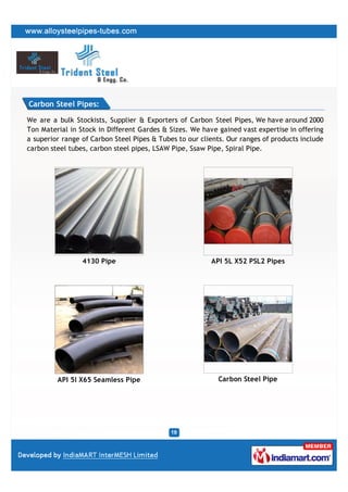 Carbon Steel Pipes:

We are a bulk Stockists, Supplier & Exporters of Carbon Steel Pipes, We have around 2000
Ton Material in Stock in Different Gardes & Sizes. We have gained vast expertise in offering
a superior range of Carbon Steel Pipes & Tubes to our clients. Our ranges of products include
carbon steel tubes, carbon steel pipes, LSAW Pipe, Ssaw Pipe, Spiral Pipe.




                 4130 Pipe                               API 5L X52 PSL2 Pipes




         API 5l X65 Seamless Pipe                           Carbon Steel Pipe
 