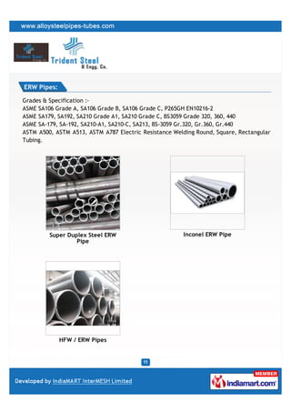 ERW Pipes:

Grades & Specification :-
ASME SA106 Grade A, SA106 Grade B, SA106 Grade C, P265GH EN10216-2
ASME SA179, SA192, SA210 Grade A1, SA210 Grade C, BS3059 Grade 320, 360, 440
ASME SA-179, SA-192, SA210-A1, SA210-C, SA213, BS-3059 Gr.320, Gr.360, Gr.440
ASTM A500, ASTM A513, ASTM A787 Electric Resistance Welding Round, Square, Rectangular
Tubing.




         Super Duplex Steel ERW                        Inconel ERW Pipe
                  Pipe




             HFW / ERW Pipes
 