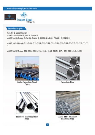 Seamless Pipes:

Grades & Specification :-
ASME SA53 Grade B, API 5L Grade B
ASME SA106 Grade A, SA106 Grade B, SA106 Grade C, P265GH EN10216-2.

ASME SA213 Grade T11/T-11, T12/T-12, T22/T-22, T91/T-91, T92/T-92, T5/T-5, T9/T-9, T1/T-
1

ASME SA249 Grade 304, 304L, 304H, 316, 316L, 316H, 316Ti, 317L, 321, 321H, 347, 347H.




           Boiler Seamless Steel                             Seamless Pipe
                   Pipes




         Seamless Stainless Steel                        ASTM B861 Titanium
                  Pipe                                      Seamless Pipe
 