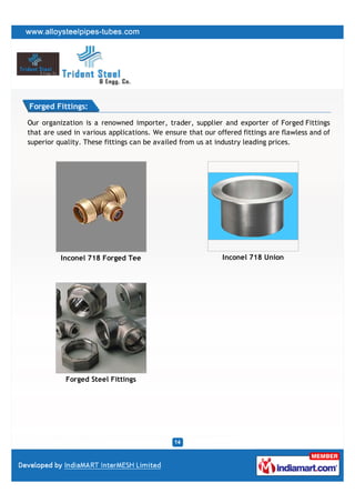 Forged Fittings:

Our organization is a renowned importer, trader, supplier and exporter of Forged Fittings
that are used in various applications. We ensure that our offered fittings are flawless and of
superior quality. These fittings can be availed from us at industry leading prices.




          Inconel 718 Forged Tee                            Inconel 718 Union




           Forged Steel Fittings
 