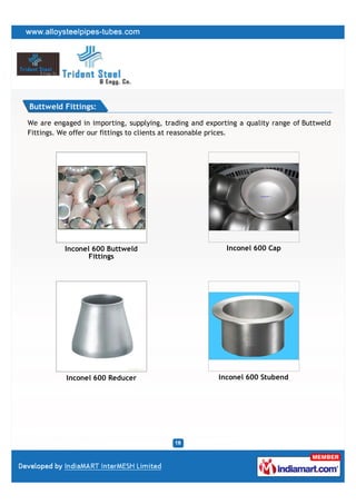 Buttweld Fittings:

We are engaged in importing, supplying, trading and exporting a quality range of Buttweld
Fittings. We offer our fittings to clients at reasonable prices.




          Inconel 600 Buttweld                            Inconel 600 Cap
                 Fittings




           Inconel 600 Reducer                          Inconel 600 Stubend
 