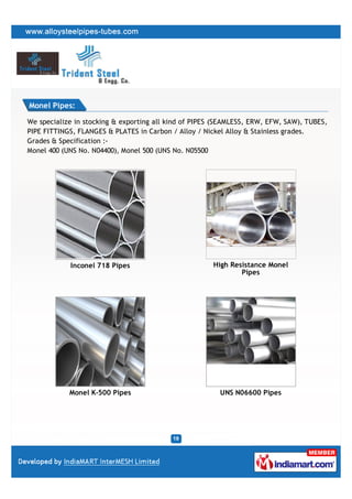 Monel Pipes:

We specialize in stocking & exporting all kind of PIPES (SEAMLESS, ERW, EFW, SAW), TUBES,
PIPE FITTINGS, FLANGES & PLATES in Carbon / Alloy / Nickel Alloy & Stainless grades.
Grades & Specification :-
Monel 400 (UNS No. N04400), Monel 500 (UNS No. N05500




            Inconel 718 Pipes                          High Resistance Monel
                                                               Pipes




            Monel K-500 Pipes                            UNS N06600 Pipes
 
