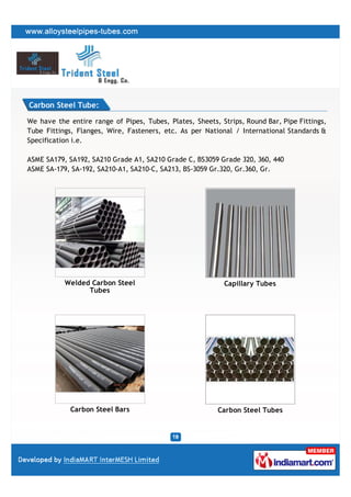 Carbon Steel Tube:

We have the entire range of Pipes, Tubes, Plates, Sheets, Strips, Round Bar, Pipe Fittings,
Tube Fittings, Flanges, Wire, Fasteners, etc. As per National / International Standards &
Specification i.e.

ASME SA179, SA192, SA210 Grade A1, SA210 Grade C, BS3059 Grade 320, 360, 440
ASME SA-179, SA-192, SA210-A1, SA210-C, SA213, BS-3059 Gr.320, Gr.360, Gr.




           Welded Carbon Steel                             Capillary Tubes
                 Tubes




             Carbon Steel Bars                           Carbon Steel Tubes
 