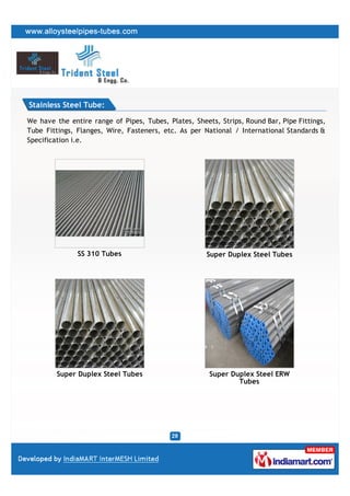 Stainless Steel Tube:

We have the entire range of Pipes, Tubes, Plates, Sheets, Strips, Round Bar, Pipe Fittings,
Tube Fittings, Flanges, Wire, Fasteners, etc. As per National / International Standards &
Specification i.e.




               SS 310 Tubes                           Super Duplex Steel Tubes




         Super Duplex Steel Tubes                      Super Duplex Steel ERW
                                                               Tubes
 