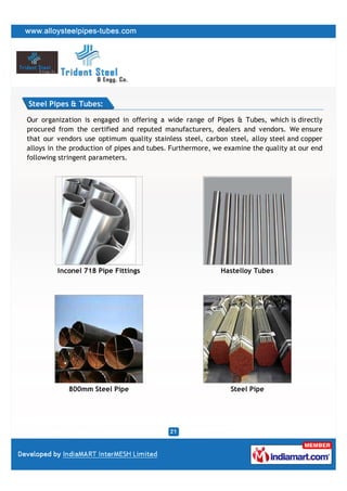Steel Pipes & Tubes:

Our organization is engaged in offering a wide range of Pipes & Tubes, which is directly
procured from the certified and reputed manufacturers, dealers and vendors. We ensure
that our vendors use optimum quality stainless steel, carbon steel, alloy steel and copper
alloys in the production of pipes and tubes. Furthermore, we examine the quality at our end
following stringent parameters.




         Inconel 718 Pipe Fittings                         Hastelloy Tubes




            800mm Steel Pipe                                  Steel Pipe
 