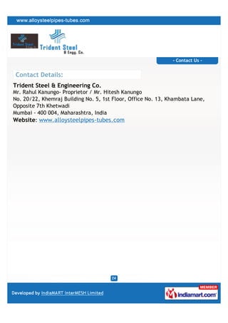 - Contact Us -


Contact Details:
Trident Steel & Engineering Co.
Mr. Rahul Kanungo- Proprietor / Mr. Hitesh Kanungo
No. 20/22, Khemraj Building No. 5, 1st Floor, Office No. 13, Khambata Lane,
Opposite 7th Khetwadi
Mumbai - 400 004, Maharashtra, India
Website: www.alloysteelpipes-tubes.com
 