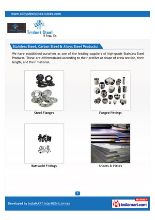 Stainless Steel, Carbon Steel & Alloys Steel Products:

We have established ourselves as one of the leading suppliers of high-grade Stainless Steel
Products. These are differentiated according to their profiles or shape of cross-section, their
length, and their material.




                Steel Flanges                                 Forged Fittings




             Buttweld Fittings                                Sheets & Plates
 