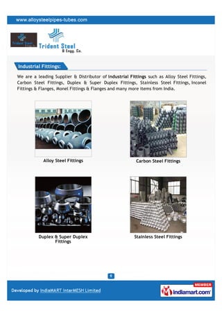 Industrial Fittings:

We are a leading Supplier & Distributor of Industrial Fittings such as Alloy Steel Fittings,
Carbon Steel Fittings, Duplex & Super Duplex Fittings, Stainless Steel Fittings, Inconel
Fittings & Flanges, Monel Fittings & Flanges and many more items from India.




            Alloy Steel Fittings                         Carbon Steel Fittings




          Duplex & Super Duplex                         Stainless Steel Fittings
                 Fittings
 