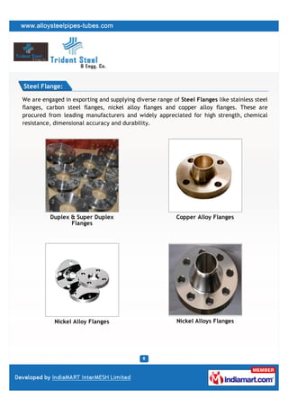 Steel Flange:

We are engaged in exporting and supplying diverse range of Steel Flanges like stainless steel
flanges, carbon steel flanges, nickel alloy flanges and copper alloy flanges. These are
procured from leading manufacturers and widely appreciated for high strength, chemical
resistance, dimensional accuracy and durability.




          Duplex & Super Duplex                           Copper Alloy Flanges
                 Flanges




            Nickel Alloy Flanges                          Nickel Alloys Flanges
 