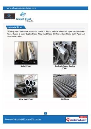 Industrial Pipes:

Offering you a complete choice of products which include Industrial Pipes such as Nickel
Pipes, Duplex & Super Duplex Pipes, Alloy Steel Pipes, IBR Pipes, Nace Pipes, Cu Ni Pipes and
many more items.




                Nickel Pipes                             Duplex & Super Duplex
                                                                 Pipes




             Alloy Steel Pipes                                  IBR Pipes
 