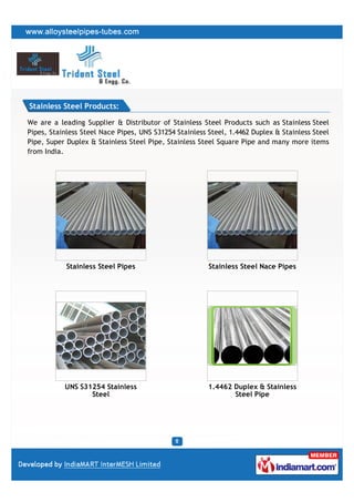 Stainless Steel Products:

We are a leading Supplier & Distributor of Stainless Steel Products such as Stainless Steel
Pipes, Stainless Steel Nace Pipes, UNS S31254 Stainless Steel, 1.4462 Duplex & Stainless Steel
Pipe, Super Duplex & Stainless Steel Pipe, Stainless Steel Square Pipe and many more items
from India.




            Stainless Steel Pipes                       Stainless Steel Nace Pipes




           UNS S31254 Stainless                         1.4462 Duplex & Stainless
                  Steel                                        Steel Pipe
 