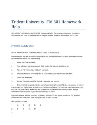 Trident University ITM 301 Homework
Help
Get help for TridentUniversity ITM301. HomeworkHelp . We provide assignment, homework,
discussions and case studies help for all subject TridentUniversity for Session 2015-2016
ITM 301 Module 1 SLP
DATA, INFORMATION, AND ORGANIZATIONAL KNOWLEDGE
In this module, you will be introduced to Excel and some of its basic functions. After watching the
recommended videos, do the following:
1. Open the Excel software.
i. You will see a blank worksheet. Click on the file tab and click Save As.
ii. Next to File name, type Module1-exercise.
iii. Choose where on your computer to save the file, and click the Save button.
2. Close the worksheet.
3. Locate the assignment file Module1-exercise and open it.
4. Enter the following data into the worksheet, starting from cell A2 (the intersection of column
A and row 2) on the left side, and perform the functions below. For the three exercises below, you
can use the same Excel worksheet with proper spacing between each assignment. Always
remember to save the file to your local drive every so often.
For the first table, add the numbers in cells A2 through D2 and give a sum in cell E2. Add the
numbers in the next three rows and give sums in the E column.
Add numbers in rows:
A B C D E
2 5 9 75 51
3
 