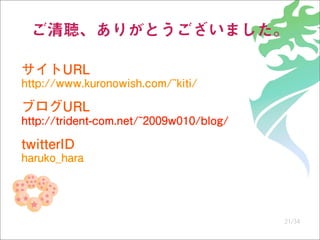 ご清聴、ありがとうございました。

サイトURL
http://www.kuronowish.com/~kiti/

ブログURL
http://trident-com.net/~2009w010/blog/

twitterID
haruko...