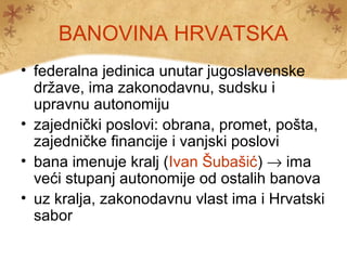 BANOVINA HRVATSKA
• federalna jedinica unutar jugoslavenske
  države, ima zakonodavnu, sudsku i
  upravnu autonomiju
• zajednički poslovi: obrana, promet, pošta,
  zajedničke financije i vanjski poslovi
• bana imenuje kralj (Ivan Šubašić) → ima
  veći stupanj autonomije od ostalih banova
• uz kralja, zakonodavnu vlast ima i Hrvatski
  sabor
 