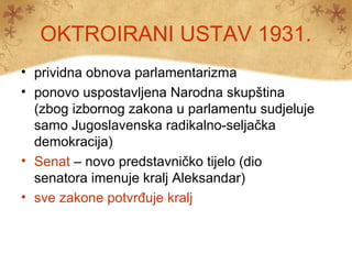 OKTROIRANI USTAV 1931.
• prividna obnova parlamentarizma
• ponovo uspostavljena Narodna skupština
(zbog izbornog zakona u parlamentu sudjeluje
samo Jugoslavenska radikalno-seljačka
demokracija)
• Senat – novo predstavničko tijelo (dio
senatora imenuje kralj Aleksandar)
• sve zakone potvrđuje kralj
 