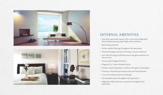 INTERNAL AMENITIES
• East West apartment layout with 10 feet clear height after
false ceiling ensuring ample light and ventilation
• Sprawling sun decks
• Italian marble flooring throughout the apartment
• Premium designer wooden flooring in master bedroom
• Anti‐skid flooring in all bathrooms with glass partition for
shower area
• Functionally designed kitchen
• Elegant 8'x 4' veneer finished doors
• Powder coated aluminium windows with green tinted glass
• Premium international sanitaryware and bath fitments
• 2 hour fire resistant electrical fittings
• Fire retardant paint throughout the apartment
• High speed fibre internet connection throughout the
apartment
 