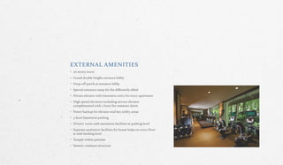 EXTERNAL AMENITIES
• 26 storey tower
• Grand double height entrance lobby
• Drop‐off porch at entrance lobby
• Special entrance ramp for the differently abled
• Private elevator with biometric entry for every apartment
• High speed elevators including service elevator
complimented with 2 hour fire resistant doors
• Power backup for elevator and key utility areas
• 3‐level basement parking
• Drivers’ room with sanitation facilities at parking level
• Separate sanitation facilities for house helps on every floor
at mid‐landing level
• Temple within premise
• Siesmic‐resistant structure
 