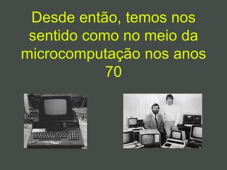 Desde então, temos nos
sentido como no meio da
microcomputação nos anos
70
 