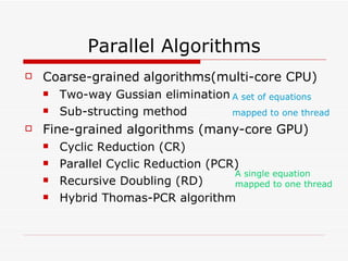 Parallel Algorithms Coarse-grained   algorithms(multi-core CPU) Two-way Gussian elimination Sub-structing method Fine-grained algorithms (many-core GPU) Cyclic Reduction (CR) Parallel Cyclic Reduction (PCR) Recursive Doubling (RD) Hybrid Thomas-PCR algorithm A set of equations mapped to one thread A single equation mapped to one thread 