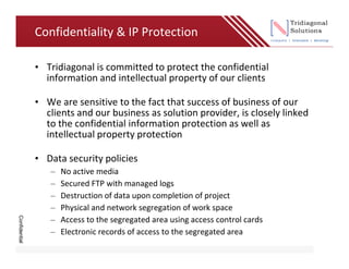 Confidentiality & IP Protection

               • Tridiagonal is committed to protect the confidential
                 information and intellectual property of our clients

               • We are sensitive to the fact that success of business of our
                 clients and our business as solution provider, is closely linked
                 to the confidential information protection as well as
                 intellectual property protection

               • Data security policies
                  –   No active media
                  –   Secured FTP with managed logs
                  –   Destruction of data upon completion of project
                  –   Physical and network segregation of work space
Confidential




                  –   Access to the segregated area using access control cards
                  –   Electronic records of access to the segregated area
 