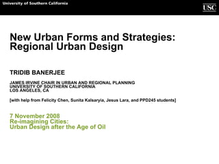 New Urban Forms and Strategies:  Regional Urban Design TRIDIB BANERJEE JAMES IRVINE CHAIR IN URBAN AND REGIONAL PLANNING UNIVERSITY OF SOUTHERN CALIFORNIA LOS ANGELES, CA [with help from Felicity Chen, Sunita Kalsaryia, Jesus Lara, and PPD245 students]  7 November 2008 Re-imagining Cities:  Urban Design after the Age of Oil School of Policy Planning and Development 