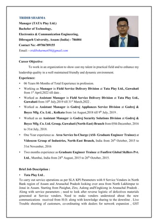 TRIDIB SHARMA
Manager (TATA Play Ltd.)
Bachelor of Technology,
Electronics & Communication Engineering,
Dibrugarh University, Assam (India) - 786004
Contact No: -09706789155
Email: - tridibsharma456@gmail.com
Career Objective:
To work in an organization to show cast my talent in practical field and to enhance my
leadership quality in a well maintained friendly and dynamic environment.
Experience:
• 06 Years 06 Months of Total Experience in profession.
• Working as Manager in Field Service Delivery Division at Tata Play Ltd., Guwahati
from 1st
April,2022 till date .
• Worked as Assistant Manager in Field Service Delivery Division at Tata Play Ltd.,
Guwahati from 10th
July,2019 till 31st
March,2022 .
• Worked as Assistant Manager in Godrej Appliances Service Division at Godrej &
Boyce Mfg. Co. Ltd. , Kolkata from 1st August,2018 till 9th
July, 2019 .
• Worked as an Assistant Manager in Godrej Security Solutions Division at Godrej &
Boyce Mfg. Co. Ltd. Group, Guwahati (North-East) Branch from 05th December, 2016
to 31st July, 2018.
• One Year experience as Area Service In-Charge (ASI- Graduate Engineer Trainee) at
Videocon Group of Industries, North-East Branch, India from 26th
October, 2015 to
31st November, 2016
• Two months experience as Graduate Engineer Trainee at Funfirst Global Skillers Pvt.
Ltd., Mumbai, India from 24th
August, 2015 to 26th
October, 2015.
Brief Job Description :
• Tata Play Ltd .
To carry out service operations as per SLA KPI Parameters with 8 Service Vendors in North
Bank region of Assam and Arunachal Pradesh looking over area from North Lakhimpur to
Jonai in Assam. Starting from Pasighat, Ziro, Aalong andYingkiong in Arunachal Pradesh .
Along with service parameters ; need to look after reverse logistic of defectives materials
generated at Service vendors. Need to make vendors understood about the new
communications received from H.O. along with knowledge sharing to the downline . Live
Trouble shooting of customers, co-ordinating with dealers for network expansion , GST
 
