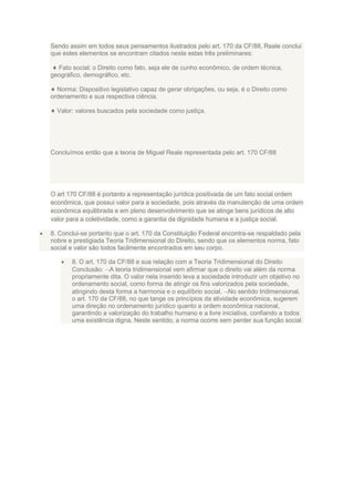 Sendo assim em todos seus pensamentos ilustrados pelo art. 170 da CF/88, Reale conclui
que estes elementos se encontram citados neste estas três preliminares:
Fato social: o Direito como fato, seja ele de cunho econômico, de ordem técnica,
geográfico, demográfico, etc.
Norma: Dispositivo legislativo capaz de gerar obrigações, ou seja, é o Direito como
ordenamento e sua respectiva ciência.
Valor: valores buscados pela sociedade como justiça.

Concluímos então que a teoria de Miguel Reale representada pelo art. 170 CF/88

O art 170 CF/88 é portanto a representação jurídica positivada de um fato social ordem
econômica, que possui valor para a sociedade, pois através da manutenção de uma ordem
econômica equilibrada e em pleno desenvolvimento que se atinge bens jurídicos de alto
valor para a coletividade, como a garantia da dignidade humana e a justiça social.
8. Conclui-se portanto que o art. 170 da Constituição Federal encontra-se respaldado pela
nobre e prestigiada Teoria Tridimensional do Direito, sendo que os elementos norma, fato
social e valor são todos facilmente encontrados em seu corpo.
8. O art. 170 da CF/88 e sua relação com a Teoria Tridimensional do Direito
Conclusão: A teoria tridimensional vem afirmar que o direito vai além da norma
propriamente dita. O valor nela inserido leva a sociedade introduzir um objetivo no
ordenamento social, como forma de atingir os fins valorizados pela sociedade,
atingindo desta forma a harmonia e o equilíbrio social. No sentido tridimensional,
o art. 170 da CF/88, no que tange os princípios da atividade econômica, sugerem
uma direção no ordenamento jurídico quanto a ordem econômica nacional,
garantindo a valorização do trabalho humano e a livre iniciativa, confiando a todos
uma existência digna. Neste sentido, a norma ocorre sem perder sua função social

 