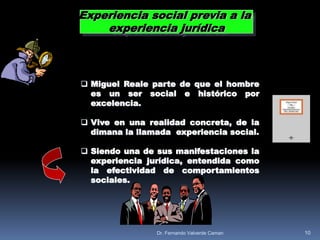  Miguel Reale parte de que el hombre
es un ser social e histórico por
excelencia.
 Vive en una realidad concreta, de la
dimana la llamada experiencia social.
 Siendo una de sus manifestaciones la
experiencia jurídica, entendida como
la efectividad de comportamientos
sociales.
Experiencia social previa a la
experiencia jurídica
10Dr. Fernando Valverde Caman
 