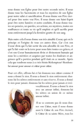 10
nous donne son Église pour être notre seconde mère. Il nous
donne tous les Sacrements et tous les mystères de son Église
pour notre salut et sanctification. Il nous donne son Père éter-
nel pour être notre vrai Père. Il nous donne son Saint-Esprit
pour être notre lumière et notre conduite. Il nous donne tou-
tes ses pensées, ses paroles, ses actions, ses mystères, toutes ses
souffrances et toute sa vie qu'il emploie et qu'il sacrifie pour
nous entièrement jusqu'à la dernière goutte de son sang.
Mais outre cela il nous donne son très aimable Coeur, qui est le
principe et l'origine de tous ces autres dons. Car c'est son
Coeur divin qui l'a fait sortir du sein adorable de son Père, et
qui l'a fait venir en la terre pour nous faire toutes ces grâces; et
c'est son Coeur humainement divin et divinement humain qui
nous les a méritées et acquises par toutes les douleurs et an-
goisses qu'il a portées pendant qu'il était en ce monde. Après
cela que rendrons nous à ce très bénin Rédempteur? Rendons-
lui amour pour amour et cœur pour cœur.
Pour cet effet, offrons-lui et lui donnons nos cœurs comme il
nous a donné le sien. Il nous a donné le sien entièrement: don-
nons-lui les nôtres entièrement et sans réserve. Il nous a donné
le sien pour jamais: donnons-lui les nôtres pour jamais et irré-
vocablement. Il nous a donné le sien
avec un amour infini; donnons-lui
les nôtres en union de ce même
amour infini:
Il ne se contente pas de nous don-
ner son Cœur, mais il nous donne
aussi le Cœur de son Père éternel,
le Cœur de sa sainte Mère, tous les
 